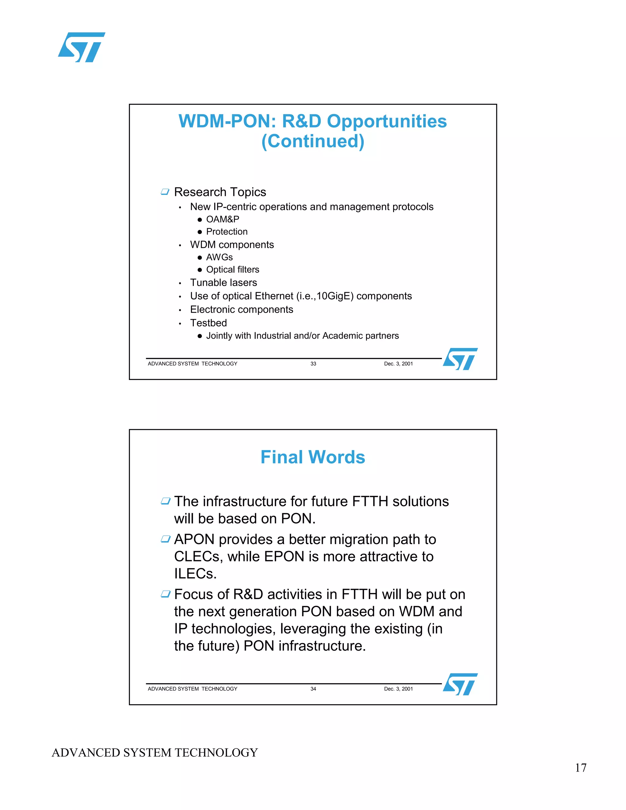 17
ADVANCED SYSTEM TECHNOLOGY
ADVANCED SYSTEM TECHNOLOGY 33 Dec. 3, 2001
WDM-PON: R&D Opportunities
(Continued)
Research Topics
• New IP-centric operations and management protocols
 
OAM&P
 
Protection
• WDM components
 
AWGs
 
Optical filters
• Tunable lasers
• Use of optical Ethernet (i.e.,10GigE) components
• Electronic components
• Testbed
 
Jointly with Industrial and/or Academic partners
ADVANCED SYSTEM TECHNOLOGY 34 Dec. 3, 2001
Final Words
The infrastructure for future FTTH solutions
will be based on PON.
APON provides a better migration path to
CLECs, while EPON is more attractive to
ILECs.
Focus of R&D activities in FTTH will be put on
the next generation PON based on WDM and
IP technologies, leveraging the existing (in
the future) PON infrastructure.
 
