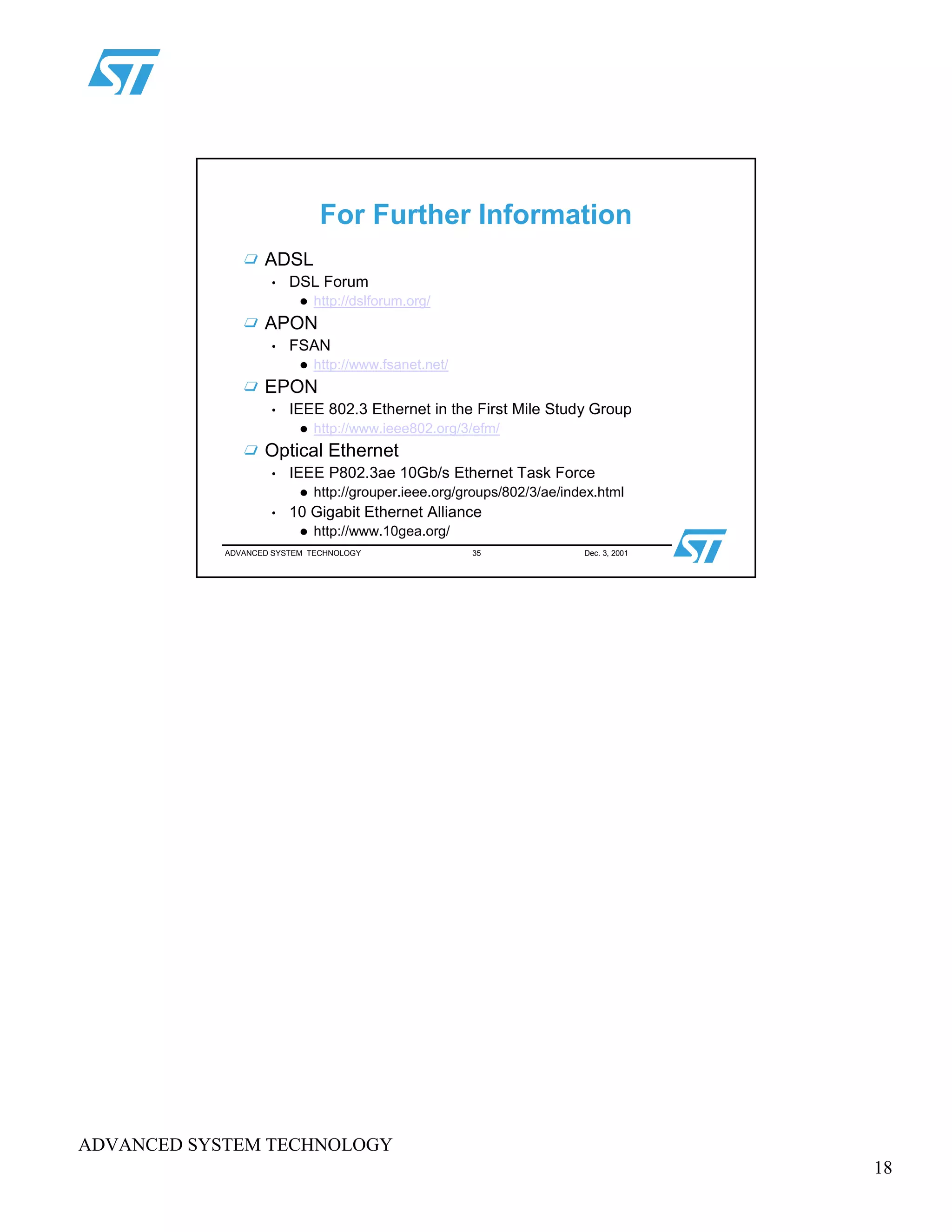 18
ADVANCED SYSTEM TECHNOLOGY
ADVANCED SYSTEM TECHNOLOGY 35 Dec. 3, 2001
For Further Information
ADSL
• DSL Forum
 
http://dslforum.org/
APON
• FSAN
 
http://www.fsanet.net/
EPON
• IEEE 802.3 Ethernet in the First Mile Study Group
 
http://www.ieee802.org/3/efm/
Optical Ethernet
• IEEE P802.3ae 10Gb/s Ethernet Task Force
 
http://grouper.ieee.org/groups/802/3/ae/index.html
• 10 Gigabit Ethernet Alliance
 
http://www.10gea.org/
 