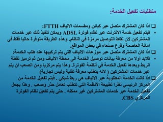 ‫الخدمة‬ ‫تفعيل‬ ‫متطلبات‬
:

‫االلياف‬ ‫ومقسمات‬ ‫كبائن‬ ‫عبر‬ ‫متصل‬ ‫المشترك‬ ‫كان‬ ‫اذا‬
FTTH
:
•
‫فوترة‬ ‫نظام‬ ‫عبر‬ ‫االنترنت‬ ‫خدمة‬ ‫تفعيل‬ ‫فيتم‬
ADSL
‫خدمات‬ ‫عبر‬ ‫ذلك‬ ‫تنفيذ‬ ‫ويمكن‬
‫التوصيل‬ ‫نقاط‬ ‫الن‬ ‫المشتركين‬
‫مرمزة‬
‫النظام‬ ‫في‬
.
‫حاليا‬ ‫متوفرة‬ ‫الطريقة‬ ‫وهذه‬
‫في‬ ‫فقط‬
‫المواقع‬ ‫بعض‬ ‫في‬ ‫صنعاء‬ ‫وفرع‬ ‫العاصمة‬ ‫امانة‬
.

‫الخد‬ ‫طلب‬ ‫عند‬ ‫تركيبها‬ ‫يتم‬ ‫التي‬ ‫االلياف‬ ‫موزعات‬ ‫عبر‬ ‫متصل‬ ‫المشترك‬ ‫كان‬ ‫اذا‬
‫مة‬
:
•
‫ن‬ ‫ترميز‬ ‫ثم‬ ‫ومن‬ ‫االلياف‬ ‫محطة‬ ‫الى‬ ‫الخدمة‬ ‫توصيل‬ ‫بيانات‬ ‫معرفة‬ ‫من‬ ‫أوال‬ ‫فالبد‬
‫قطة‬
‫أنظمة‬ ‫في‬ ‫الخدمة‬ ‫تفعيل‬ ‫وبعدها‬ ‫الربط‬
‫الفوترة‬
.
‫ا‬ ‫الصعب‬ ‫ومن‬ ‫مركزيا‬ ‫يتم‬ ‫وهذا‬
‫يتم‬ ‫ن‬
‫المشتركين‬ ‫خدمات‬ ‫عبر‬
(
‫النه‬
‫تجارية‬ ‫وليس‬ ‫تقنية‬ ‫معرفة‬ ‫يتطلب‬
)

‫شبكي‬ ‫ربط‬ ‫هي‬ ‫االلياف‬ ‫عبر‬ ‫المطلوبة‬ ‫الخدمة‬ ‫كانت‬ ‫اذا‬
.
‫م‬ ‫الخدمة‬ ‫تفعيل‬ ‫فيتم‬
‫ن‬
‫وصعب‬ ‫حذر‬ ‫تعامل‬ ‫تتطلب‬ ‫التي‬ ‫األنظمة‬ ‫لطبيعة‬ ‫نظرا‬ ‫الرئيسي‬ ‫المركز‬
.
‫ي‬ ‫وهذا‬
‫جعل‬
‫ممكنه‬ ‫غير‬ ‫المشتركين‬ ‫خدمات‬ ‫عبر‬ ‫الخدمة‬ ‫تفعيل‬
.
‫نظام‬ ‫تفعيل‬ ‫يتم‬ ‫حتى‬
‫الف‬
‫وترة‬
‫المركزي‬
CBS
.
 