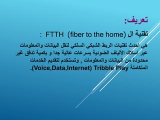 ‫تعريف‬
:
‫تقنية‬
‫ال‬
(
fiber to the home
)
: FTTH
‫والمع‬ ‫البيانات‬ ‫لنقل‬ ‫السلكي‬ ‫الشبكي‬ ‫الربط‬ ‫تقنيات‬ ‫احدث‬ ‫هي‬
‫لومات‬
‫تدف‬ ‫بكمية‬ ‫و‬ ‫جدا‬ ‫عالية‬ ‫بسرعات‬ ‫الضوئية‬ ‫األلياف‬ ‫اسالك‬ ‫عبر‬
‫غير‬ ‫ق‬
‫والمعلومات‬ ‫البيانات‬ ‫من‬ ‫محدودة‬
,
‫الخدمات‬ ‫لتقديم‬ ‫وتستخدم‬
‫المتكاملة‬
Tribble Play
(
Voice,Data,Internet
.)
 
