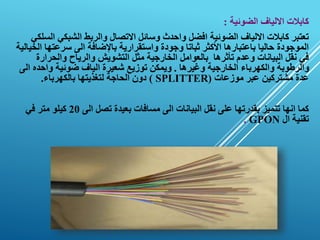 ‫الضوئية‬ ‫االلياف‬ ‫كابالت‬
:
‫الشبكي‬ ‫والربط‬ ‫االتصال‬ ‫وسائل‬ ‫واحدث‬ ‫افضل‬ ‫الضوئية‬ ‫االلياف‬ ‫كابالت‬ ‫تعتبر‬
‫السلكي‬
‫سرعته‬ ‫الى‬ ‫باإلضافة‬ ‫واستقرارية‬ ‫وجودة‬ ‫ثباتا‬ ‫األكثر‬ ‫باعتبارها‬ ‫حاليا‬ ‫الموجودة‬
‫الخيالية‬ ‫ا‬
‫والحرا‬ ‫والرياح‬ ‫التشويش‬ ‫مثل‬ ‫الخارجية‬ ‫بالعوامل‬ ‫تأثرها‬ ‫وعدم‬ ‫البيانات‬ ‫نقل‬ ‫في‬
‫رة‬
‫وغيرها‬ ‫الخارجية‬ ‫والكهرباء‬ ‫والرطوبة‬
.
‫واحده‬ ‫ضوئية‬ ‫الياف‬ ‫شعيرة‬ ‫توزيع‬ ‫ويمكن‬
‫الى‬
‫موزعات‬ ‫عبر‬ ‫مشتركين‬ ‫عدة‬
(
SPLITTER
)
‫بالكهرباء‬ ‫لتغذيتها‬ ‫الحاجة‬ ‫دون‬
.
‫الى‬ ‫تصل‬ ‫بعيدة‬ ‫مسافات‬ ‫الى‬ ‫البيانات‬ ‫نقل‬ ‫على‬ ‫بقدرتها‬ ‫تتميز‬ ‫انها‬ ‫كما‬
20
‫في‬ ‫متر‬ ‫كيلو‬
‫ال‬ ‫تقنية‬
GPON
.
 