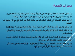 ‫الخدمة‬ ‫مميزات‬
:
1
-
‫واحدة‬ ‫طرفية‬ ‫على‬ ‫ومتنوعه‬ ‫متعددة‬ ‫خدمات‬ ‫تفعيل‬
‫تشمل‬
(
‫المخصص‬ ‫االنترنت‬
‫و‬
‫البيانات‬ ‫تراسل‬ ‫و‬ ‫الصوت‬ ‫و‬ ‫التشاركي‬ ‫االنترنت‬
)
‫واحده‬ ‫الياف‬ ‫شعيرة‬ ‫وعبر‬
2
-
‫عبر‬ ‫المشترك‬ ‫شبكة‬ ‫الى‬ ‫الخدمات‬ ‫تسليم‬ ‫يتم‬
‫من‬
‫ا‬
‫فذ‬
‫ك‬ ‫مع‬ ‫المتوافق‬ ‫االيثرنت‬
‫تجهيزات‬ ‫ل‬
‫الشبكة‬
3
-
‫موزع‬ ‫بتوصيل‬ ‫وذلك‬ ‫واحدة‬ ‫شعيرة‬ ‫على‬ ‫طرفية‬ ‫من‬ ‫اكثر‬ ‫توصيل‬ ‫يمكن‬
Splitter
4
-
‫ال‬ ‫شبكة‬ ‫تتأثر‬ ‫ال‬
FTTH
‫والتشويش‬ ‫والرطوبة‬ ‫الكهرباء‬ ‫مثل‬ ‫الخارجية‬ ‫بالعوامل‬
‫والضوضاء‬
.
5
-
‫عبر‬ ‫المشتركين‬ ‫طرفيات‬ ‫تعريف‬ ‫يتم‬
SN
‫وضمان‬ ‫الواحد‬ ‫المشترك‬ ‫خدمات‬ ‫لتأمين‬
‫آخر‬ ‫مودم‬ ‫عبر‬ ‫الخدمات‬ ‫تشغيل‬ ‫امكانية‬ ‫عدم‬
6
-
‫اعدادات‬ ‫حفظ‬ ‫يتم‬
‫الخدمات‬
‫ال‬ ‫محطة‬ ‫في‬
OLT –GPON
‫تأثر‬ ‫عدم‬ ‫يضمن‬ ‫مما‬
‫استبدالها‬ ‫او‬ ‫الطرفية‬ ‫ضبط‬ ‫اعادة‬ ‫تم‬ ‫اذا‬ ‫الخدمات‬
.
 