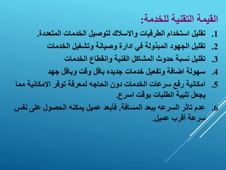 ‫للخدمة‬ ‫التقنية‬ ‫القيمة‬
:
.1
‫استخدام‬ ‫تقليل‬
‫الطرفيات‬
‫لتوصيل‬ ‫واالسالك‬
‫الخدمات‬
‫المتعددة‬
.
.2
‫الخدمات‬ ‫وتشغيل‬ ‫وصيانة‬ ‫ادارة‬ ‫في‬ ‫المبذولة‬ ‫الجهود‬ ‫تقليل‬
.3
‫الخدمات‬ ‫وانقطاع‬ ‫الفنية‬ ‫المشاكل‬ ‫حدوث‬ ‫نسبة‬ ‫تقليل‬
.4
‫جهد‬ ‫وباقل‬ ‫وقت‬ ‫باقل‬ ‫جديده‬ ‫خدمات‬ ‫وتفعيل‬ ‫اضافة‬ ‫سهولة‬
.5
‫مم‬ ‫االمكانية‬ ‫توفر‬ ‫لمعرفة‬ ‫الحاجه‬ ‫دون‬ ‫الخدمات‬ ‫سرعات‬ ‫رفع‬ ‫امكانية‬
‫ا‬
‫اسرع‬ ‫بوقت‬ ‫الطلبات‬ ‫تلبية‬ ‫يجعل‬
.
.6
‫عدم‬
‫تاثر‬
‫السرعه‬
‫المسافة‬ ‫ببعد‬
.
‫على‬ ‫الحصول‬ ‫يمكنه‬ ‫عميل‬ ‫فأبعد‬
‫نفس‬
‫عميل‬ ‫أقرب‬ ‫سرعة‬
.
 