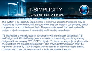 IT-SIMPLICITY 
Job orientation, design link 
This system is successfully implemented in numerous projects. Plant-units may be 
regarded as multiple component units, whether they are material components, labour 
components or a combination of both. The plant-units were introduced to simplify 
design, project management, purchasing and invoicing procedures. 
ITS-NetProject is typically used in combination with our network design tool ITS-NetDesign. 
With ITS-NetDesign jobs are created automatically, simply by making 
designs with our drawing FTTH / FTTX objects. To these drawing objects, plant-units 
and quantities are attached automatically. This drawing information can easily be 
imported / updated by ITS-NetProject, within seconds all network designs details, 
quantities and costs can be shown with a variety of standard reports. 
 