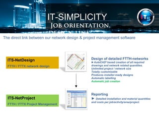 IT-SIMPLICITY 
Job orientation, design link 
The direct link between our network design & project management software 
ITS-NetDesign 
FTTH / FTTX network design 
Design of detailed FTTH-networks 
►AutoCAD® based creation of all required 
drawings and network related quantities. 
Unlimited project / network size 
Totally customizable 
Produces installer-ready designs 
Automatic labelling 
Automatic job creation 
ITS-NetProject 
FTTH / FTTX Project Management 
Reporting 
► Detailed installation and material quantities 
and costs per job/activity/area/project. 
 