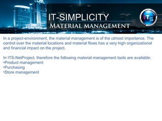 IT-SIMPLICITY 
Material management 
In a project-environment, the material management is of the utmost importance. The 
control over the material locations and material flows has a very high organizational 
and financial impact on the project. 
In ITS-NetProject, therefore the following material management tools are available: 
•Product management 
•Purchasing 
•Store management 
 