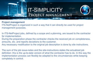 IT-SIMPLICITY 
Project management 
Project management 
ITS-NetProject is organized in such a way that it can directly be used for project 
management purposes. 
In ITS-NetProject jobs, defined by a scope and a planning, are issued to the contractor 
for implementation. 
During the preparation phase the contractor checks the received job on completeness, 
amounts, etc. and reports deviations to the customer. 
Any necessary modification to the original job description is done by site instructions. 
The sum of the job issue-notes and the site-instructions states the actualized job 
definition: this is the up-to-date version of what the contractor has to do. In this way the 
implementation process can flexibly be adapted to the circumstances while keeping 
completely in control. 
 