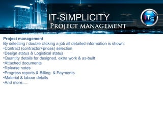 IT-SIMPLICITY 
Project management 
Project management 
By selecting / double clicking a job all detailed information is shown: 
•Contract (contractor+prices) selection 
•Design status & Logistical status 
•Quantity details for designed, extra work & as-built 
•Attached documents 
•Release notes 
•Progress reports & Billing & Payments 
•Material & labour details 
•And more…. 
 