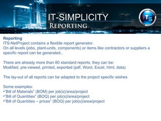 IT-SIMPLICITY 
Reporting 
Reporting 
ITS-NetProject contains a flexible report generator. 
On all levels (jobs, plant-units, components) or items like contractors or suppliers a 
specific report can be generated.. 
There are already more than 80 standard reports, they can be: 
Modified, pre-viewed, printed, exported (pdf, Word, Excel, html, data) 
The lay-out of all reports can be adapted to the project specific wishes 
Some examples: 
•“Bill of Materials” (BOM) per job(s)/area/project 
•“Bill of Quantities” (BOQ) per job(s)/area/project 
•“Bill of Quantities – prices” (BOQ) per job(s)/area/project 
 