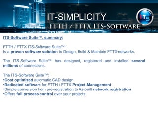 IT-SIMPLICITY 
FTTH / FTTX Software Suite 
ITS-Software Suite™, summary: 
FTTH / FTTX ITS-Software Suite™ 
Is a proven software solution to Design, Build & Maintain FTTX networks. 
The ITS-Software Suite™ has designed, registered and installed several 
millions of connections. 
The ITS-Software Suite™: 
•Cost optimized automatic CAD design 
•Dedicated software for FTTH / FTTX Project-Management 
•Simple conversion from pre-registration to As-built network registration 
•Offers full process control over your projects 
 