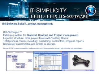 IT-SIMPLICITY 
FTTH / FTTX Software Suite 
ITS-Software Suite™, project management: 
ITS-NetProject™ 
Extensive system for: Material, Contract and Project management. 
Lego-like structure: three project levels with ‘building blocks’. 
Total process control, including: purchasing, contractors, progress reports. 
Completely customizable and simple to operate. 
Picture: FTTH project preparation, implementation and commissioning, project info, supplier info, datasheets 
 