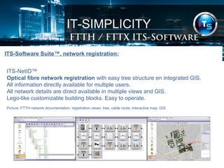IT-SIMPLICITY 
FTTH / FTTX Software Suite 
ITS-Software Suite™, network registration: 
ITS-NetID™ 
Optical fibre network registration with easy tree structure en integrated GIS. 
All information directly available for multiple users. 
All network details are direct available in multiple views and GIS. 
Lego-like customizable building blocks. Easy to operate. 
Picture: FTTH network documentation, registration views: tree, cable route, interactive map, GIS 
 