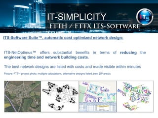 IT-SIMPLICITY 
FTTH / FTTX Software Suite 
ITS-Software Suite™, automatic cost optimized network design: 
ITS-NetOptimus™ offers substantial benefits in terms of reducing the 
engineering time and network building costs. 
The best network designs are listed with costs and made visible within minutes 
Picture: FTTH project photo, multiple calculations, alternative designs listed, best DP area’s 
 