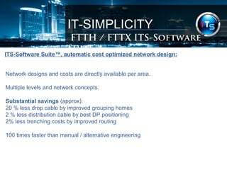 IT-SIMPLICITY 
FTTH / FTTX Software Suite 
ITS-Software Suite™, automatic cost optimized network design: 
Network designs and costs are directly available per area. 
Multiple levels and network concepts. 
Substantial savings (approx): 
20 % less drop cable by improved grouping homes 
2 % less distribution cable by best DP positioning 
2% less trenching costs by improved routing 
100 times faster than manual / alternative engineering 
 