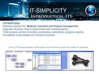 IT-SIMPLICITY 
Introduction, summary 
ITS-NetProject 
Extensive system for: Material, Contract and Project management. 
Lego-like structure: three project levels with ‘building blocks’. 
Total process control, including: purchasing, contractors, progress reports. 
Completely customizable and simple to operate. 
Picture: FTTH project preparation, implementation and commissioning, project info, supplier info, datasheets 
 
