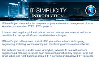 IT-SIMPLICITY 
Introduction 
ITS-NetProject is made for the complete project- and material management of turn-key 
telecommunication FTTX / FTTH projects. 
It is also used to get a quick estimate of cost and sales prices, material and labour 
quantities for concepts/drafts and detailed network designs. 
ITS-NetProject is the proven product of 30 years of experience in designing, 
engineering, installing, commissioning and maintaining communication networks. 
The software can have added value for anybody who has to deal with network 
engineering & planning, business case calculations and turn-key projects, large and 
small, urban and rural, business areas, FTTX networks and massive FTTH projects. 
 