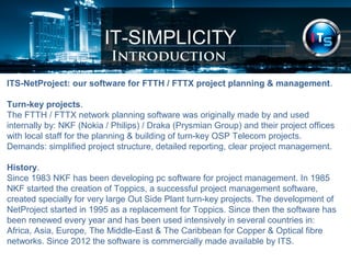 IT-SIMPLICITY 
Introduction 
ITS-NetProject: our software for FTTH / FTTX project planning & management. 
Turn-key projects. 
The FTTH / FTTX network planning software was originally made by and used 
internally by: NKF (Nokia / Philips) / Draka (Prysmian Group) and their project offices 
with local staff for the planning & building of turn-key OSP Telecom projects. 
Demands: simplified project structure, detailed reporting, clear project management. 
History. 
Since 1983 NKF has been developing pc software for project management. In 1985 
NKF started the creation of Toppics, a successful project management software, 
created specially for very large Out Side Plant turn-key projects. The development of 
NetProject started in 1995 as a replacement for Toppics. Since then the software has 
been renewed every year and has been used intensively in several countries in: 
Africa, Asia, Europe, The Middle-East & The Caribbean for Copper & Optical fibre 
networks. Since 2012 the software is commercially made available by ITS. 
 