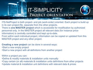 IT-SIMPLICITY 
Project orientation 
ITS-NetProject is both project- and job (work-order) oriented. Each project is build up 
in its own project-file, separate from the other projects. 
There is one MASTER project which is accessible for modification by authorized 
personnel only. In the MASTER project all relevant data (for instance price-information) 
is centrally controlled and kept up-to-date. 
From within each individual project, information can be copied or updated from this 
MASTER project and any other project. 
Creating a new project can be done in several ways: 
•Start a new empty project 
•Start a new project with all definitions from another project 
Within a project you can: 
•Define & modify materials & installation units manually 
•Copy certain (or all) materials & installation units definitions from other projects 
•Update material & installation unit definitions with relevant data & prices 
 