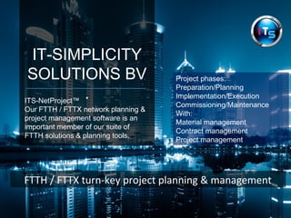 IT-SIMPLICITY 
SOLUTIONS BV 
. ITS-NetProject™ 
Our FTTH / FTTX network planning & 
project management software is an 
important member of our suite of 
FTTH solutions & planning tools. 
Project phases: 
Preparation/Planning 
Implementation/Execution 
Commissioning/Maintenance 
With: 
Material management 
Contract management 
Project management 
FTTH / FTTX turn-key project planning & management 
 
