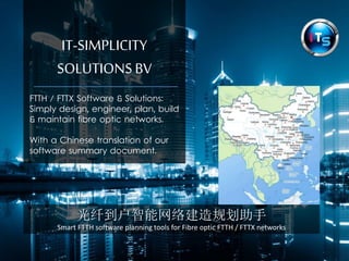IT-SIMPLICITY 
SOLUTIONS BV 
FTTH / FTTX Software & Solutions: 
Simply design, engineer, plan, build 
& maintain fibre optic networks. 
With a Chinese translation of our 
software summary document. 
光纤到户智能网络建造规划助手 
Smart FTTH software planning tools for Fibre optic FTTH / FTTX networks 
 