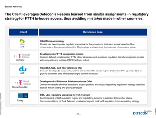Selected References
The Client leverages Detecon’s lessons learned from similar assignments in regulatory
strategy for FTTH in-house access, thus avoiding mistakes made in other countries.
©Detecon
– 11 –
FTTHACCESSREGULATION.PPTX
Client Reference Case
UAE
Germany
UAE
Slovak Republic
Turkey
NGA Bitstream strategy
Etisalat has been imposed regulatory remedies for the provision of bitstream access based on fiber
infrastructure. Detecon developed the BSA strategy and optimized the technical infrastructure setup.
Development of FTTX cooperation models
Detecon defined complimentary FTTx rollout strategies and developed regulation friendly cooperation models
with competitors to facilitate CAPEX efficient rollout.
NGA BSA, ULL, dark fiber reference offer
Detecon developed a successful, optimal and sustainable access regime that enabled the operator (“du) to
grow its customer base while protecting its current revenues.
Development of Reference Bitstream Access Offer
Defined wholesale reference broadband access portfolio and setup a regulatory negotiation strategy based on
state of the art costing and pricing strategies
BSA, LLU regulatory scenarios for Turk Telekom
Benchmarking of tariff regulation regime and regulatory decisions in selected EU member states.
Recommendations for Turk Telecom on rebalancing and retail tariff regulation. In-house cabling strategy
 
