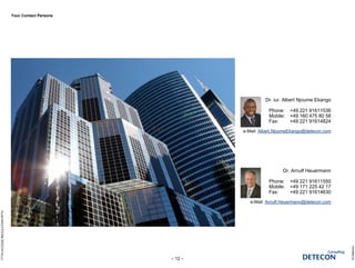 Your Contact Persons
©Detecon
– 12 –
FTTHACCESSREGULATION.PPTX
Pic
Dr. iur. Albert Njoume Ekango
Phone: +49 221 91611536
Mobile: +49 160 475 80 58
Fax: +49 221 91614824
e-Mail: Albert.NjoumeEkango@detecon.com
Pic
Dr. Arnulf Heuermann
Phone: +49 221 91611550
Mobile: +49 171 225 42 17
Fax: +49 221 91614630
e-Mail: Arnulf.Heuermann@detecon.com
 