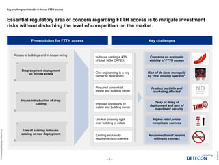 Key challenges related to in-house FTTH access
Essential regulatory area of concern regarding FTTH access is to mitigate investment
risks without disturbing the level of competition on the market.
©Detecon
– 5 –
FTTHACCESSREGULATION.PPTX
Prerequisites for FTTH access Key challenges
Increases delay and costs
of deployment
Increases delay and costs
of deployment
Required consent of
estate and building owner
Civil engineering is a key
barrier to replicability
Unclear property right
over building or estate
Imposed conditions by
estate and building owner
Existing exclusivity
requirements on owners
Delay or delay of
deployment and lack of
investment security
Delay or delay of
deployment and lack of
investment security
Product portfolio and
marketing affected
Product portfolio and
marketing affected
No connection of tenants
willing to connect
No connection of tenants
willing to connect
Higher retail prices
complicate success
Higher retail prices
complicate success
Concerns on economic
viability of FTTH access
Concerns on economic
viability of FTTH access
In-house cabling ≈ 43%
of total NGA CAPEX
Risk of de facto monopoly
by “first moving operator”
Risk of de facto monopoly
by “first moving operator”
Access to buildings and in-house wiring
Drop segment deployment
on private estate
House introduction of drop
cabling
Use of existing in-house
cabling or new deployment
 