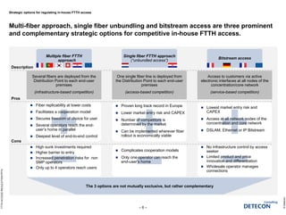 Strategic options for regulating in-house FTTH access
Multi-fiber approach, single fiber unbundling and bitstream access are three prominent
and complementary strategic options for competitive in-house FTTH access.
©Detecon
– 6 –
FTTHACCESSREGULATION.PPTX
Single fiber FTTH approach
(“unbundled access”)
Single fiber FTTH approach
(“unbundled access”)
One single fiber line is deployed from
the Distribution Point to each end-user
premises
(access-based competition)
Multiple fiber FTTH
approach
Multiple fiber FTTH
approach
Several fibers are deployed from the
Distribution Point to each end-user
premises
(infrastructure-based competition)
 Complicates cooperation models
 Only one operator can reach the
end-user’s home
 High sunk investments required
 Higher barrier to entry
 Increased penetration risks for non
SMP operators
 Only up to 4 operators reach users
Bitstream accessBitstream access
Access to customers via active
electronic interfaces at all nodes of the
concentration/core network
(service-based competition)
 Proven long track record in Europe
 Lower market entry risk and CAPEX
 Number of competitors is
determined by the market
 Can be implemented wherever fiber
rollout is economically viable
 Fiber replicability at lower costs
 Facilitates a cooperation model
 Secures freedom of choice for user
 Several operators reach the end-
user’s home in parallel
 Deepest level of end-to-end control
 Lowest market entry risk and
CAPEX
 Access at all network nodes of the
concentration and core network
 DSLAM, Ethernet or IP Bitstream
 No infrastructure control by access
seeker
 Limited product and price
innovation and differentiation
 Wholesale operator manages
connections
The 3 options are not mutually exclusive, but rather complementary
Description
Pros
Cons
 