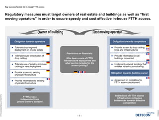 Key success factors for in-house FTTH access
Regulatory measures must target owners of real estate and buildings as well as “first
moving operators” in order to secure speedy and cost effective in-house FTTH access.
©Detecon
– 7 –
FTTHACCESSREGULATION.PPTX
Obligation towards operators Obligation towards competitors
 Tolerate drop segment
deployment on private estate
 Provide access to drop cabling
lines and infrastructures
 Tolerate house introduction of
drop cabling
FTTH access
independent from
private owner’s consent
Shared use of FTTH access
infrastructure mitigates
bottlenecks towards effective
competition
 Tolerate use of existing in-house
cabling or new deployment
Provisions on financials:
Who bears costs of FTTH
infrastructure deployment and
what can be included in the
access pricing?
Provisions on financials:
Who bears costs of FTTH
infrastructure deployment and
what can be included in the
access pricing?
 Provide access to existing
physical infrastructure
 Provide Information on all
buildings connected
 Provide information to existing
physical infrastructure
 Implement network topology that
enables infrastructure sharing
Obligation towards building owner
 Agreement on modalities for
FTTH access deployment
 
