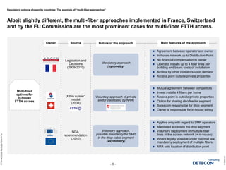Regulatory options chosen by countries: The example of “multi-fiber approaches”
Albeit slightly different, the multi-fiber approaches implemented in France, Switzerland
and by the EU Commission are the most prominent cases for multi-fiber FTTH access.
©Detecon
– 8 –
FTTHACCESSREGULATION.PPTX
Multi-fiber
options for
in-house
FTTH access
Owner Main features of the approachNature of the approach
Mandatory approach
(symmetry)
Mandatory approach
(symmetry)
Voluntary approach of private
sector (facilitated by NRA)
Voluntary approach of private
sector (facilitated by NRA)
Voluntary approach,
possible mandatory for SMP
in the drop cable segment
(asymmetry)
Voluntary approach,
possible mandatory for SMP
in the drop cable segment
(asymmetry)
Source
NGA
recommendation
(2010)
Legislation and
Decisions
(2009-2010)
„Fibre suisse”
model
(2008)
 Agreement between operator and owner
 In-house network up to Distribution Point
 No financial compensation to owner
 Operator installs up to 4 fiber lines per
building and bears costs of installation
 Access by other operators upon demand
 Access point outside private properties
 Mutual agreement between competitors
 Invest installs 4 fibers per home
 Access point is outside private properties
 Option for sharing also feeder segment
 Swisscom responsible for drop segment
 Owner is responsible for in-house wiring
 Applies only with regard to SMP operators
 Mandated access to the drop segment
 Voluntary deployment of multiple fiber
lines in the access network (+ in-house)
 Where legally possible under national law,
mandatory deployment of multiple fibers
 NRA sets location of distribution point
 