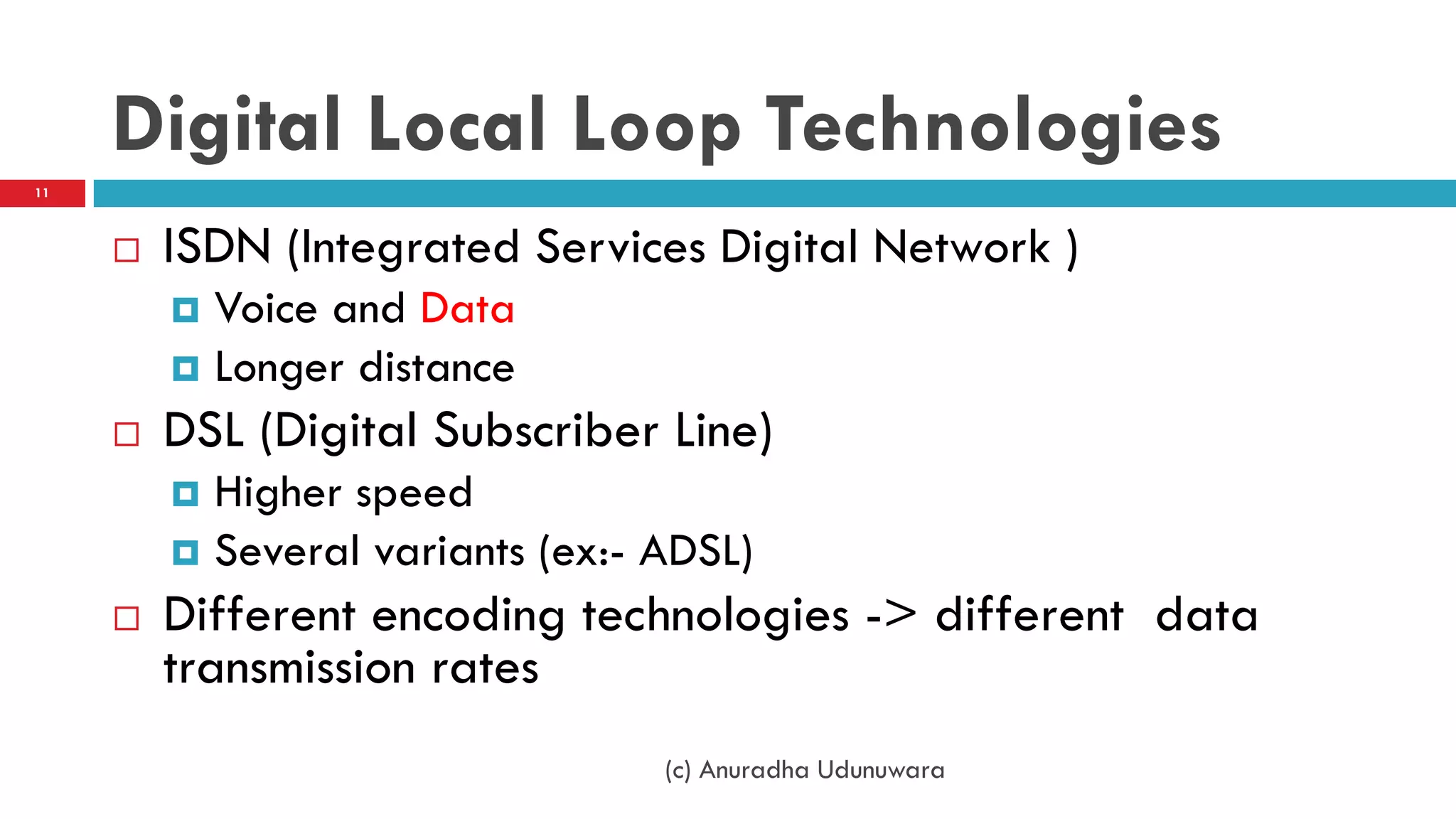 Digital Local Loop Technologies
 ISDN (Integrated Services Digital Network )
 Voice and Data
 Longer distance
 DSL (Digital Subscriber Line)
 Higher speed
 Several variants (ex:- ADSL)
 Different encoding technologies -> different data
transmission rates
(c) Anuradha Udunuwara
11
 