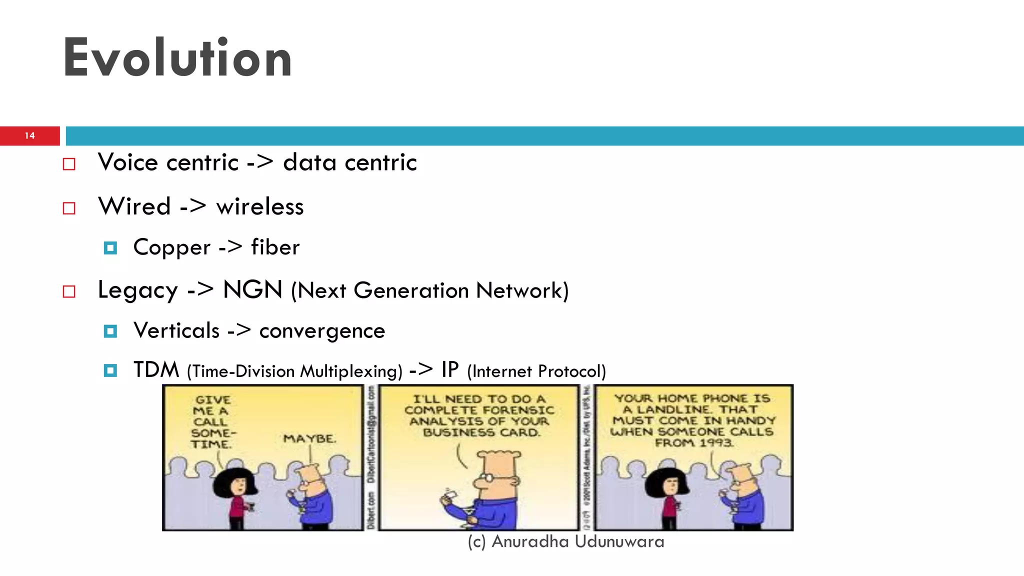 Evolution
 Voice centric -> data centric
 Wired -> wireless
 Copper -> fiber
 Legacy -> NGN (Next Generation Network)
 Verticals -> convergence
 TDM (Time-Division Multiplexing) -> IP (Internet Protocol)
(c) Anuradha Udunuwara
14
 