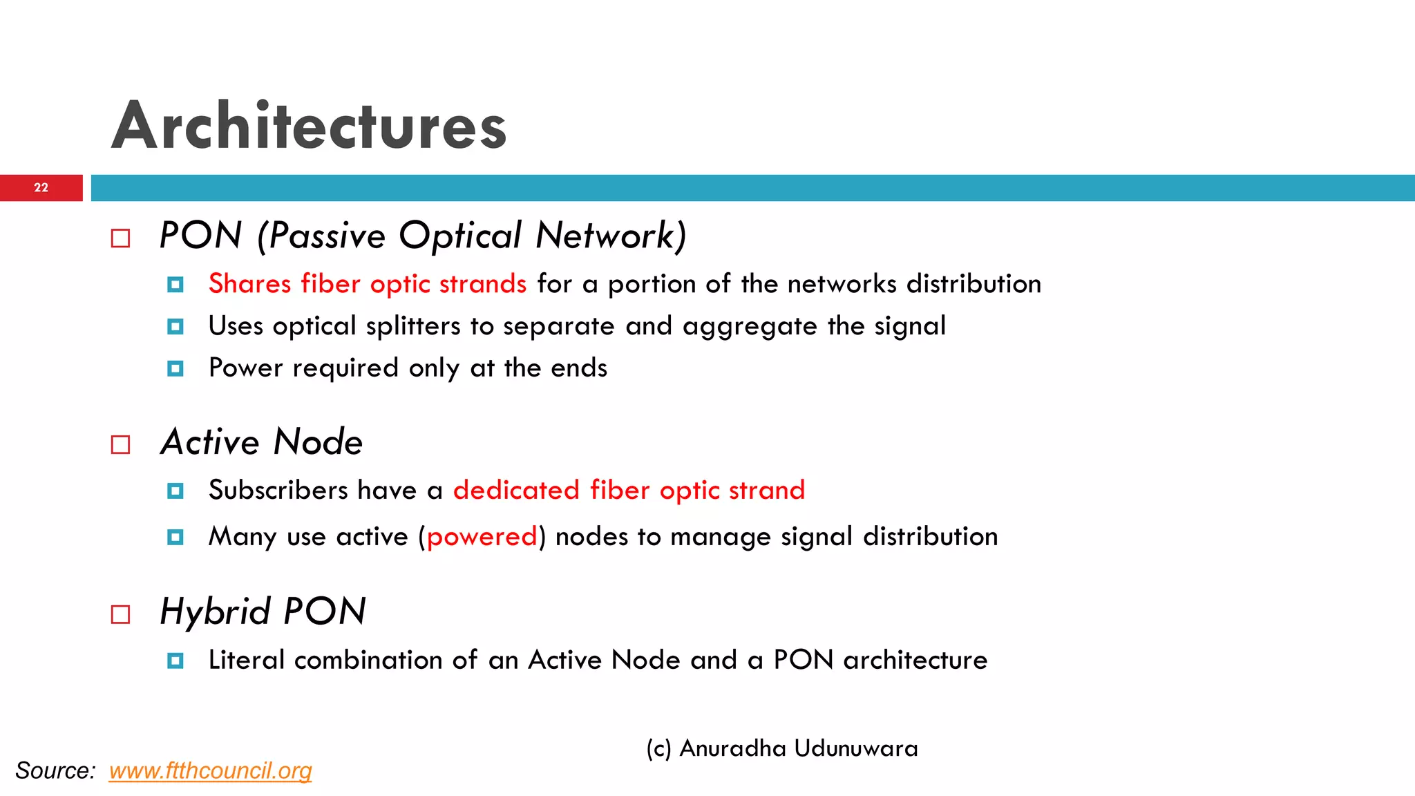 Architectures
 PON (Passive Optical Network)
 Shares fiber optic strands for a portion of the networks distribution
 Uses optical splitters to separate and aggregate the signal
 Power required only at the ends
 Active Node
 Subscribers have a dedicated fiber optic strand
 Many use active (powered) nodes to manage signal distribution
 Hybrid PON
 Literal combination of an Active Node and a PON architecture
(c) Anuradha Udunuwara
Source: www.ftthcouncil.org
22
 