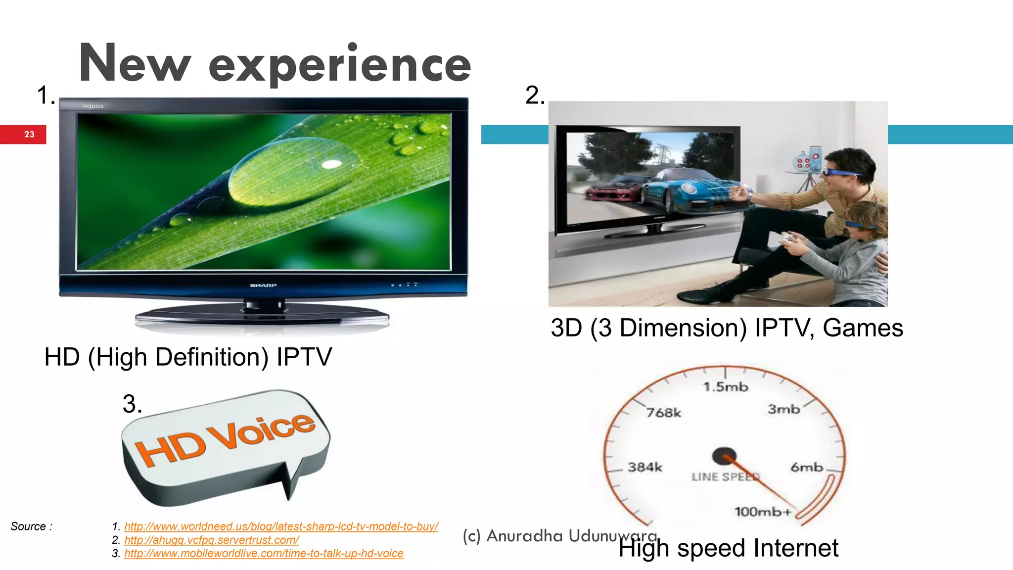 New experience
(c) Anuradha Udunuwara
23
Source : 1. http://www.worldneed.us/blog/latest-sharp-lcd-tv-model-to-buy/
2. http://ahugq.vcfpq.servertrust.com/
3. http://www.mobileworldlive.com/time-to-talk-up-hd-voice
1. 2.
HD (High Definition) IPTV
3D (3 Dimension) IPTV, Games
High speed Internet
3.
 