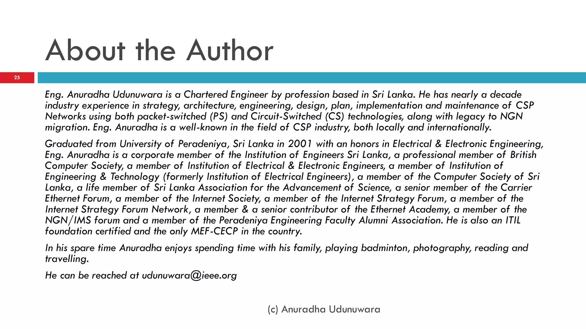 About the Author
Eng. Anuradha Udunuwara is a Chartered Engineer by profession based in Sri Lanka. He has nearly a decade
industry experience in strategy, architecture, engineering, design, plan, implementation and maintenance of CSP
Networks using both packet-switched (PS) and Circuit-Switched (CS) technologies, along with legacy to NGN
migration. Eng. Anuradha is a well-known in the field of CSP industry, both locally and internationally.
Graduated from University of Peradeniya, Sri Lanka in 2001 with an honors in Electrical & Electronic Engineering,
Eng. Anuradha is a corporate member of the Institution of Engineers Sri Lanka, a professional member of British
Computer Society, a member of Institution of Electrical & Electronic Engineers, a member of Institution of
Engineering & Technology (formerly Institution of Electrical Engineers), a member of the Computer Society of Sri
Lanka, a life member of Sri Lanka Association for the Advancement of Science, a senior member of the Carrier
Ethernet Forum, a member of the Internet Society, a member of the Internet Strategy Forum, a member of the
Internet Strategy Forum Network, a member & a senior contributor of the Ethernet Academy, a member of the
NGN/IMS forum and a member of the Peradeniya Engineering Faculty Alumni Association. He is also an ITIL
foundation certified and the only MEF-CECP in the country.
In his spare time Anuradha enjoys spending time with his family, playing badminton, photography, reading and
travelling.
He can be reached at udunuwara@ieee.org
(c) Anuradha Udunuwara
25
 