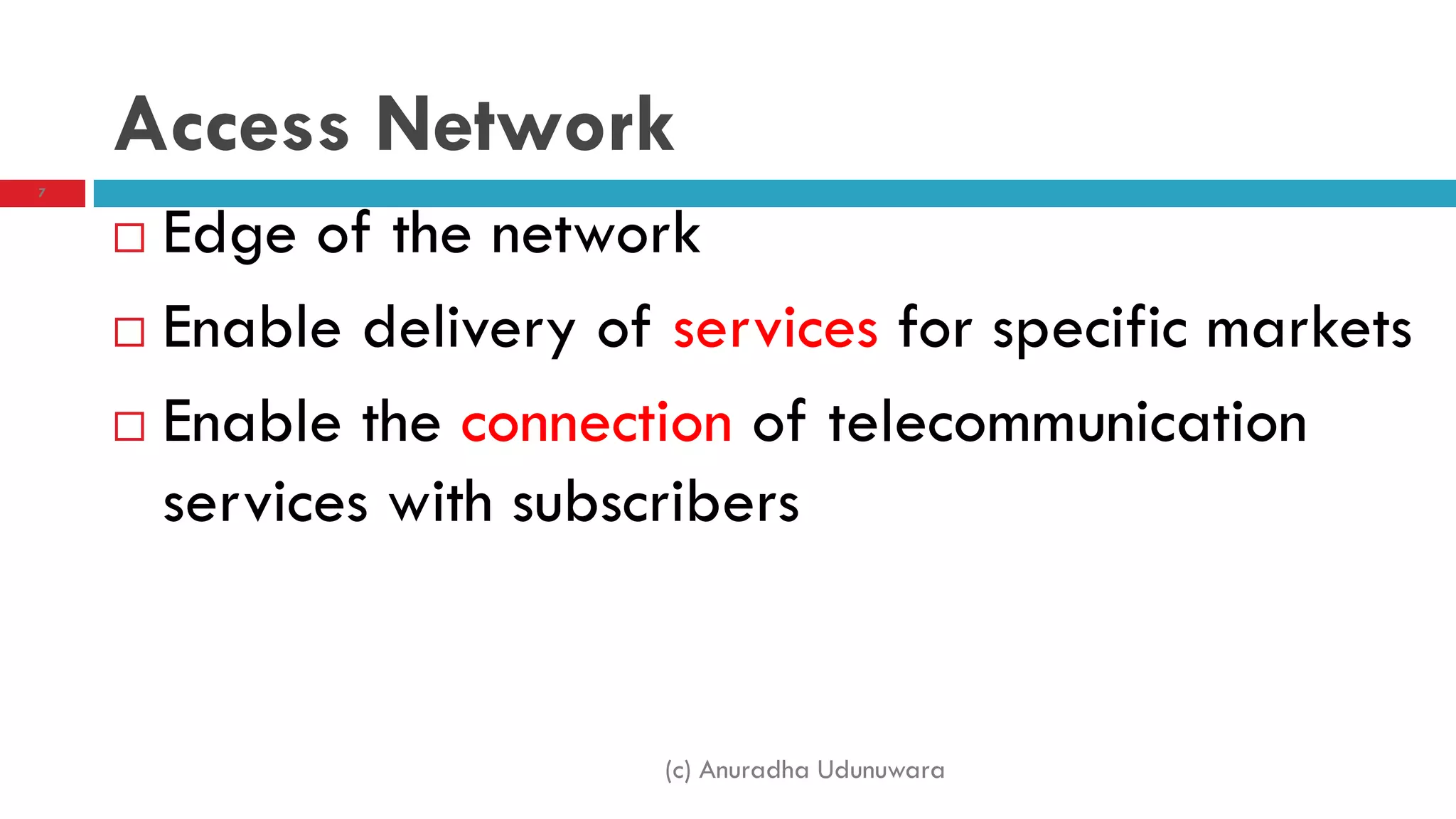 (c) Anuradha Udunuwara
7
Access Network
 Edge of the network
 Enable delivery of services for specific markets
 Enable the connection of telecommunication
services with subscribers
 