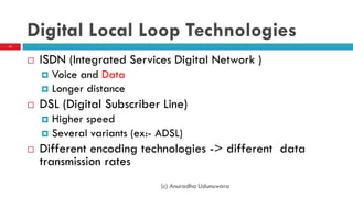 Digital Local Loop Technologies
 ISDN (Integrated Services Digital Network )
 Voice and Data
 Longer distance
 DSL (Digital Subscriber Line)
 Higher speed
 Several variants (ex:- ADSL)
 Different encoding technologies -> different data
transmission rates
(c) Anuradha Udunuwara
11
 