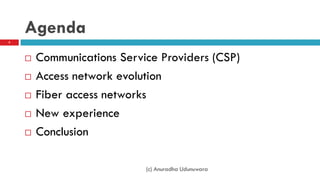 Agenda
 Communications Service Providers (CSP)
 Access network evolution
 Fiber access networks
 New experience
 Conclusion
(c) Anuradha Udunuwara
2
 
