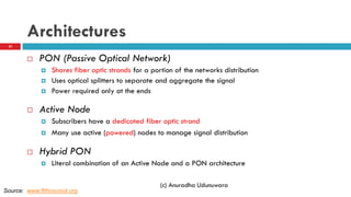 Architectures
 PON (Passive Optical Network)
 Shares fiber optic strands for a portion of the networks distribution
 Uses optical splitters to separate and aggregate the signal
 Power required only at the ends
 Active Node
 Subscribers have a dedicated fiber optic strand
 Many use active (powered) nodes to manage signal distribution
 Hybrid PON
 Literal combination of an Active Node and a PON architecture
(c) Anuradha Udunuwara
Source: www.ftthcouncil.org
22
 