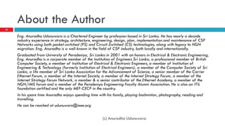About the Author
Eng. Anuradha Udunuwara is a Chartered Engineer by profession based in Sri Lanka. He has nearly a decade
industry experience in strategy, architecture, engineering, design, plan, implementation and maintenance of CSP
Networks using both packet-switched (PS) and Circuit-Switched (CS) technologies, along with legacy to NGN
migration. Eng. Anuradha is a well-known in the field of CSP industry, both locally and internationally.
Graduated from University of Peradeniya, Sri Lanka in 2001 with an honors in Electrical & Electronic Engineering,
Eng. Anuradha is a corporate member of the Institution of Engineers Sri Lanka, a professional member of British
Computer Society, a member of Institution of Electrical & Electronic Engineers, a member of Institution of
Engineering & Technology (formerly Institution of Electrical Engineers), a member of the Computer Society of Sri
Lanka, a life member of Sri Lanka Association for the Advancement of Science, a senior member of the Carrier
Ethernet Forum, a member of the Internet Society, a member of the Internet Strategy Forum, a member of the
Internet Strategy Forum Network, a member & a senior contributor of the Ethernet Academy, a member of the
NGN/IMS forum and a member of the Peradeniya Engineering Faculty Alumni Association. He is also an ITIL
foundation certified and the only MEF-CECP in the country.
In his spare time Anuradha enjoys spending time with his family, playing badminton, photography, reading and
travelling.
He can be reached at udunuwara@ieee.org
(c) Anuradha Udunuwara
25
 