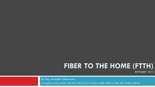 FIBER TO THE HOME (FTTH)
SEPTEMBER 2013
By Eng. Anuradha Udunuwara,
BSc.Eng(Hons), CEng, MIE(SL), MEF-CECP, MBCS, ITILv3 Foundation, MIEEE, MIEEE-CS, MIEE, MIET, MCS(SL), MSLAAS
 