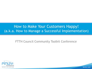 fecinc.com
FTTH Council Community Toolkit Conference
How to Make Your Customers Happy!
(a.k.a. How to Manage a Successful Implementation)
 