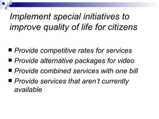 Implement special initiatives to improve quality of life for citizens Provide competitive rates for services Provide alternative packages for video Provide combined services with one bill Provide services that aren’t currently available 