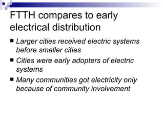 FTTH compares to early electrical distribution Larger cities received electric systems before smaller cities Cities were early adopters of electric systems Many communities got electricity only because of community involvement 