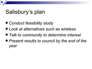Salisbury’s plan Conduct feasibility study Look at alternatives such as wireless Talk to community to determine interest Present results to council by the end of the year 