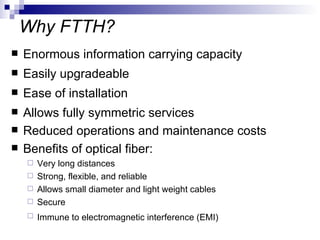 Why FTTH? Enormous information carrying capacity Easily upgradeable Ease of installation Allows fully symmetric services Reduced operations and maintenance costs  Benefits of optical fiber: Very long distances Strong, flexible, and reliable Allows small diameter and light weight cables Secure  Immune to electromagnetic interference (EMI)   