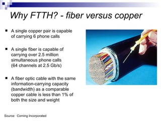 Why FTTH? - fiber versus copper A single copper pair is capable of carrying 6 phone calls A single fiber is capable of carrying  over   2.5 million simultaneous phone calls (64 channels at 2.5 Gb/s) A fiber optic cable with the same information-carrying capacity (bandwidth) as a comparable copper cable is less than 1% of both the size and weight Source:  Corning Incorporated 