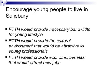 Encourage young people to live in Salisbury FTTH would provide necessary bandwidth for young lifestyle FTTH would provide the cultural environment that would be attractive to young professionals FTTH would provide economic benefits that would attract new jobs 
