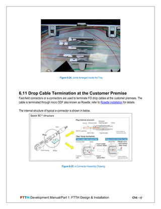 FTTH Development Manual/Part 1: FTTH Design & Installation Ch6 - 17
6.11 Drop Cable Termination at the Customer Premise
Fast-field connectors or e-connectors are used to terminate FO drop cables at the customer premises. The
cable is terminated through micro ODF also known as Rosette; refer to Rosette installation for details.
The internal structure of typical e-connector is shown in below.
Figure 6-24: Joints Arranged Inside the Tray
Figure 6-25: e-Connector Assembly Drawing
 