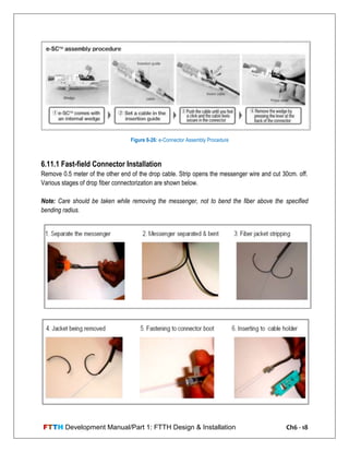 FTTH Development Manual/Part 1: FTTH Design & Installation Ch6 - 18
6.11.1 Fast-field Connector Installation
Remove 0.5 meter of the other end of the drop cable. Strip opens the messenger wire and cut 30cm. off.
Various stages of drop fiber connectorization are shown below.
Note: Care should be taken while removing the messenger, not to bend the fiber above the specified
bending radius.
Figure 6-26: e-Connector Assembly Procedure
 